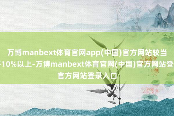 万博manbext体育官网app(中国)官方网站较当今加多10%以上-万博manbext体育官网(中国)官方网站登录入口