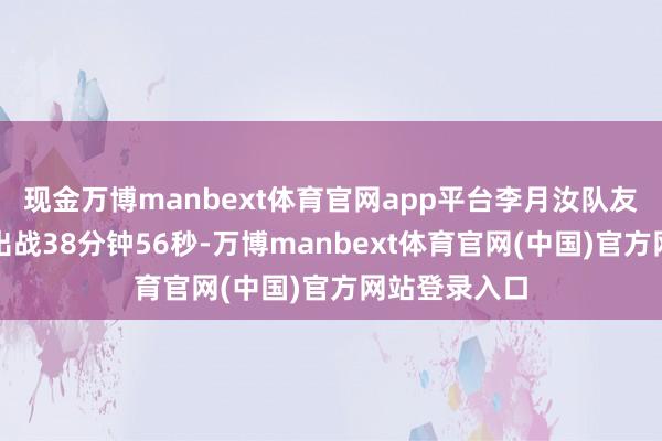 现金万博manbext体育官网app平台李月汝队友、状元佩奇出战38分钟56秒-万博manbext体育官网(中国)官方网站登录入口