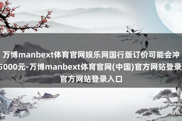 万博manbext体育官网娱乐网国行版订价可能会冲破15000元-万博manbext体育官网(中国)官方网站登录入口