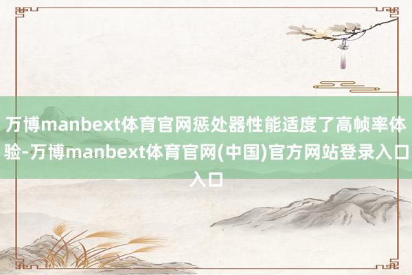万博manbext体育官网惩处器性能适度了高帧率体验-万博manbext体育官网(中国)官方网站登录入口