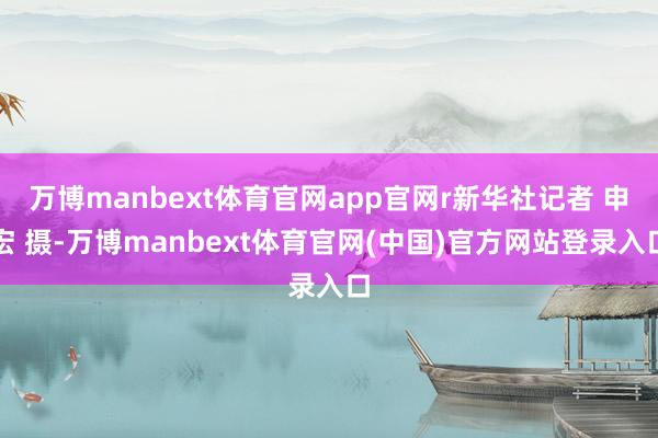 万博manbext体育官网app官网r新华社记者 申宏 摄-万博manbext体育官网(中国)官方网站登录入口