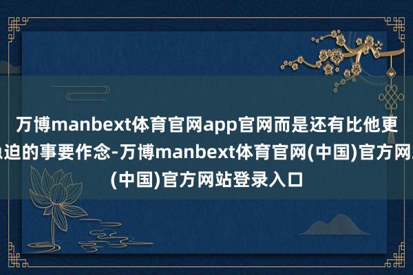 万博manbext体育官网app官网而是还有比他更焦灼、更急迫的事要作念-万博manbext体育官网(中国)官方网站登录入口