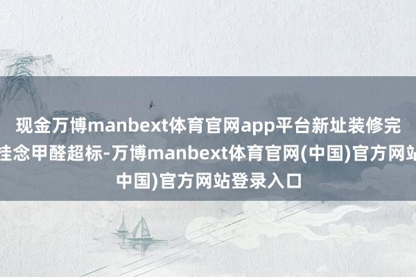 现金万博manbext体育官网app平台新址装修完咱们都会挂念甲醛超标-万博manbext体育官网(中国)官方网站登录入口