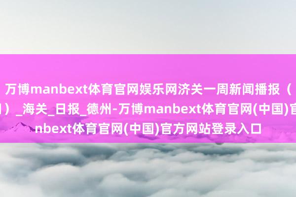 万博manbext体育官网娱乐网济关一周新闻播报（7月28日-8月3日）_海关_日报_德州-万博manbext体育官网(中国)官方网站登录入口