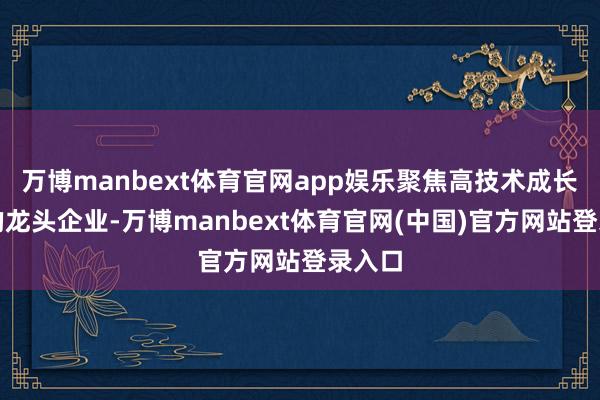 万博manbext体育官网app娱乐聚焦高技术成长属性的龙头企业-万博manbext体育官网(中国)官方网站登录入口