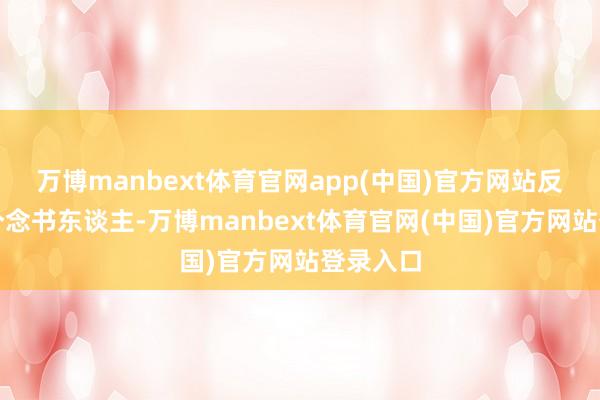 万博manbext体育官网app(中国)官方网站反倒更像个念书东谈主-万博manbext体育官网(中国)官方网站登录入口
