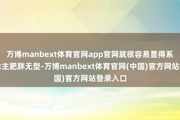万博manbext体育官网app官网就很容易显得系数东说念主肥胖无型-万博manbext体育官网(中国)官方网站登录入口