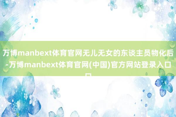 万博manbext体育官网无儿无女的东谈主员物化后-万博manbext体育官网(中国)官方网站登录入口