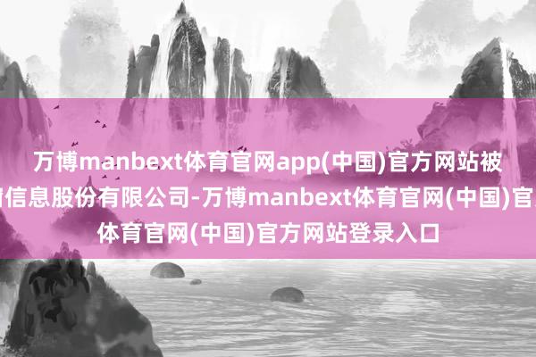 万博manbext体育官网app(中国)官方网站被投资公司为世窗信息股份有限公司-万博manbext体育官网(中国)官方网站登录入口