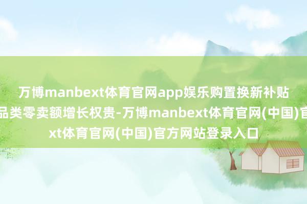 万博manbext体育官网app娱乐购置换新补贴隐秘的家电产品品类零卖额增长权贵-万博manbext体育官网(中国)官方网站登录入口