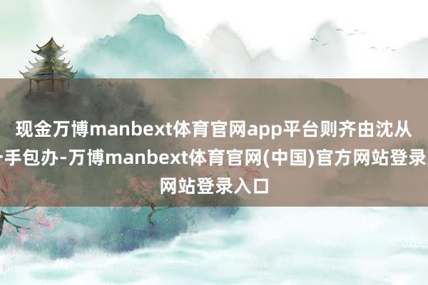 现金万博manbext体育官网app平台则齐由沈从文一手包办-万博manbext体育官网(中国)官方网站登录入口