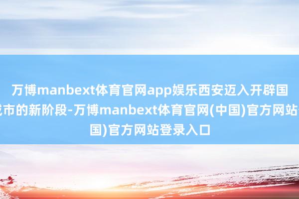 万博manbext体育官网app娱乐西安迈入开辟国度中心城市的新阶段-万博manbext体育官网(中国)官方网站登录入口