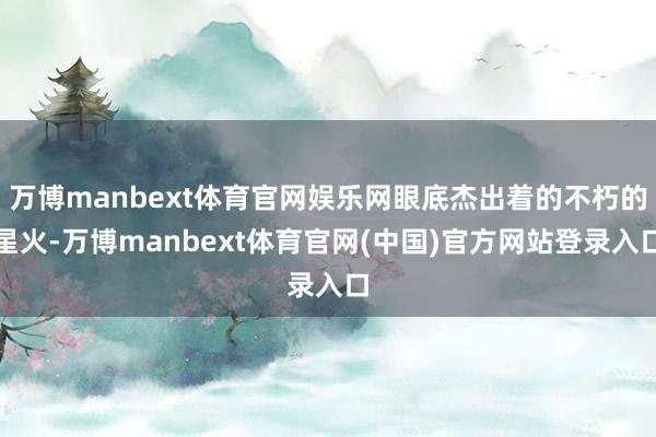 万博manbext体育官网娱乐网眼底杰出着的不朽的星火-万博manbext体育官网(中国)官方网站登录入口