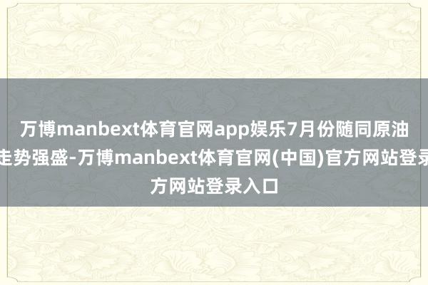 万博manbext体育官网app娱乐7月份随同原油价钱走势强盛-万博manbext体育官网(中国)官方网站登录入口