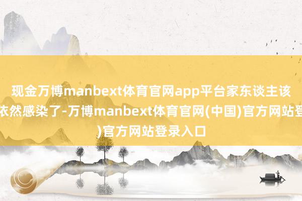 现金万博manbext体育官网app平台家东谈主该感染的依然感染了-万博manbext体育官网(中国)官方网站登录入口