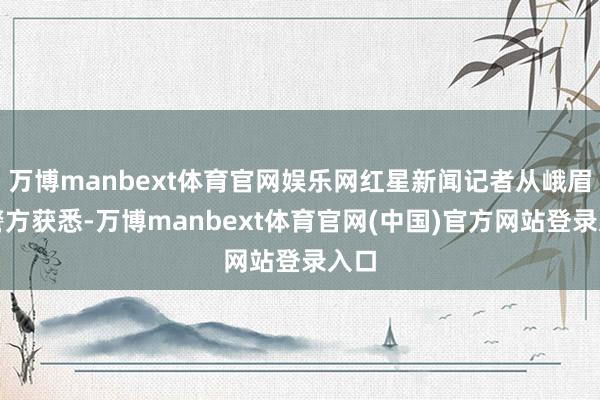 万博manbext体育官网娱乐网红星新闻记者从峨眉山警方获悉-万博manbext体育官网(中国)官方网站登录入口