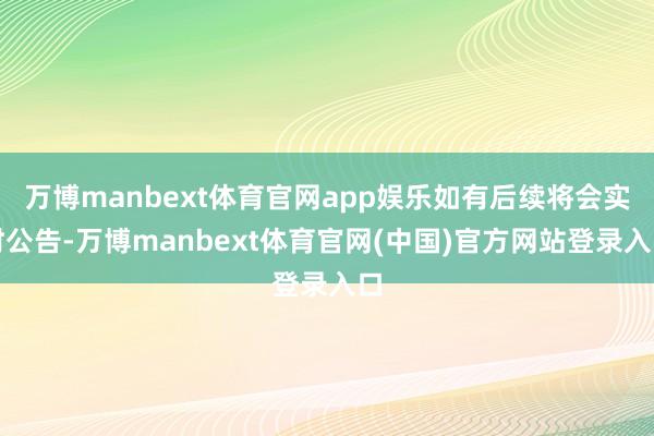 万博manbext体育官网app娱乐如有后续将会实时公告-万博manbext体育官网(中国)官方网站登录入口