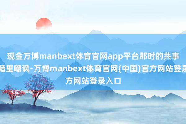现金万博manbext体育官网app平台那时的共事致使暗里嘲讽-万博manbext体育官网(中国)官方网站登录入口