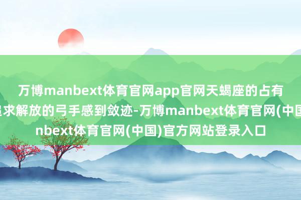 万博manbext体育官网app官网天蝎座的占有欲和杀青欲初始让追求解放的弓手感到敛迹-万博manbext体育官网(中国)官方网站登录入口