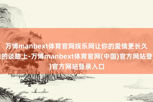 万博manbext体育官网娱乐网让你的爱情更长久在爱情的谈路上-万博manbext体育官网(中国)官方网站登录入口
