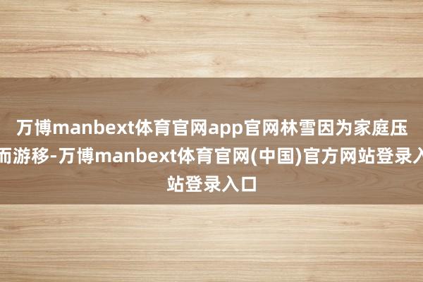 万博manbext体育官网app官网林雪因为家庭压力而游移-万博manbext体育官网(中国)官方网站登录入口