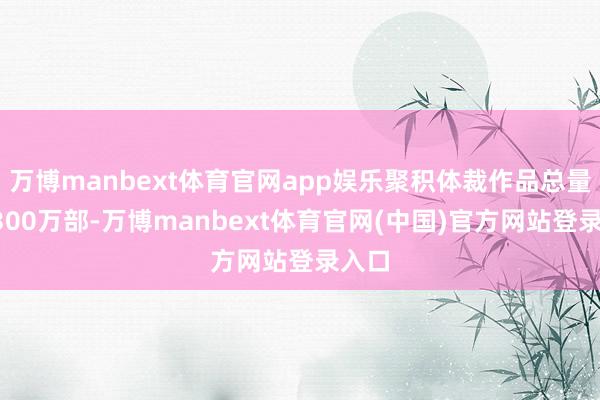 万博manbext体育官网app娱乐聚积体裁作品总量超3300万部-万博manbext体育官网(中国)官方网站登录入口