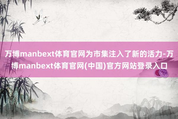 万博manbext体育官网为市集注入了新的活力-万博manbext体育官网(中国)官方网站登录入口