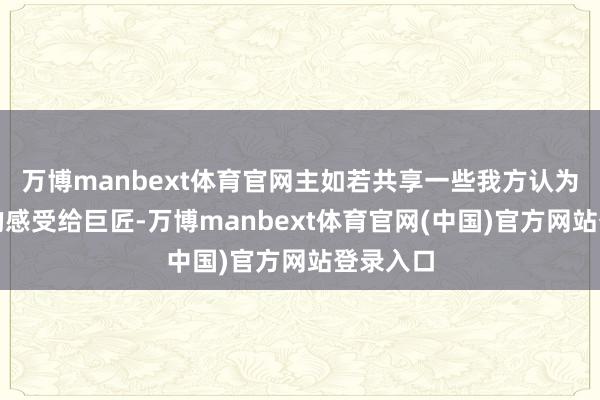 万博manbext体育官网主如若共享一些我方认为不一样的感受给巨匠-万博manbext体育官网(中国)官方网站登录入口