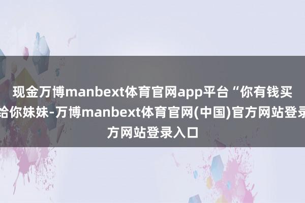 现金万博manbext体育官网app平台“你有钱买跑车给你妹妹-万博manbext体育官网(中国)官方网站登录入口