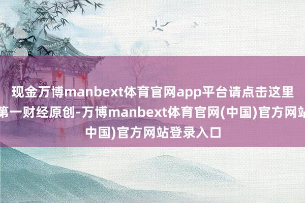 现金万博manbext体育官网app平台请点击这里此本色为第一财经原创-万博manbext体育官网(中国)官方网站登录入口