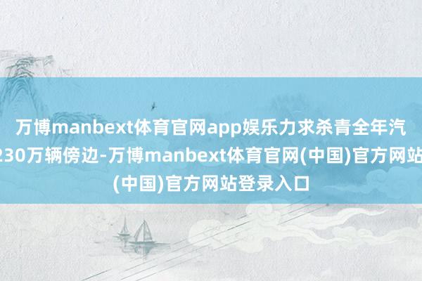 万博manbext体育官网app娱乐力求杀青全年汽车销量3230万辆傍边-万博manbext体育官网(中国)官方网站登录入口