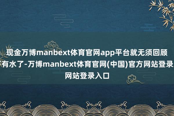 现金万博manbext体育官网app平台就无须回顾眼下有水了-万博manbext体育官网(中国)官方网站登录入口