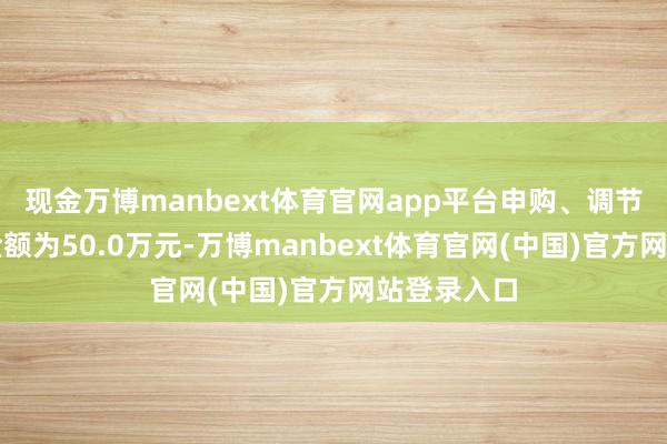 现金万博manbext体育官网app平台申购、调节转入上限金额为50.0万元-万博manbext体育官网(中国)官方网站登录入口