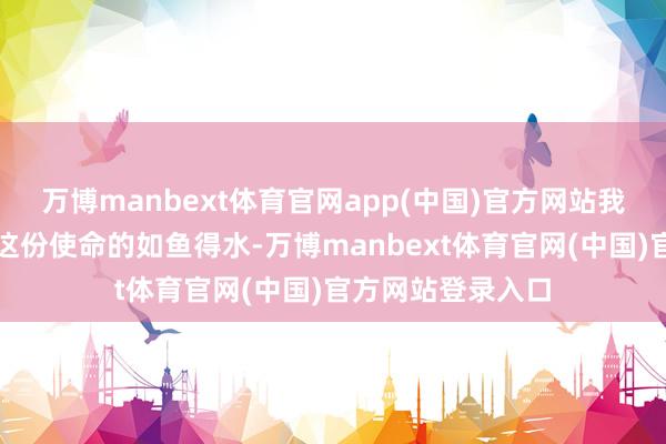 万博manbext体育官网app(中国)官方网站我皆能潜入体会到这份使命的如鱼得水-万博manbext体育官网(中国)官方网站登录入口