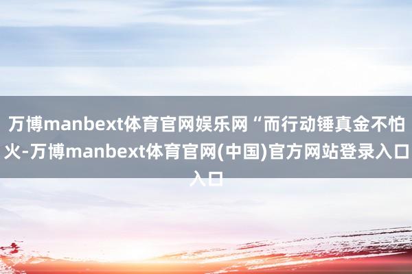 万博manbext体育官网娱乐网“而行动锤真金不怕火-万博manbext体育官网(中国)官方网站登录入口