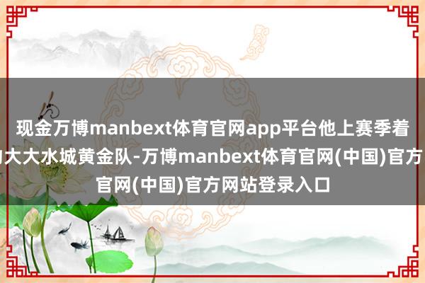 现金万博manbext体育官网app平台他上赛季着力于发展定约大大水城黄金队-万博manbext体育官网(中国)官方网站登录入口