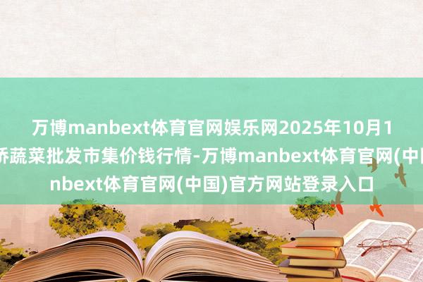 万博manbext体育官网娱乐网2025年10月13日安徽安庆市龙狮桥蔬菜批发市集价钱行情-万博manbext体育官网(中国)官方网站登录入口