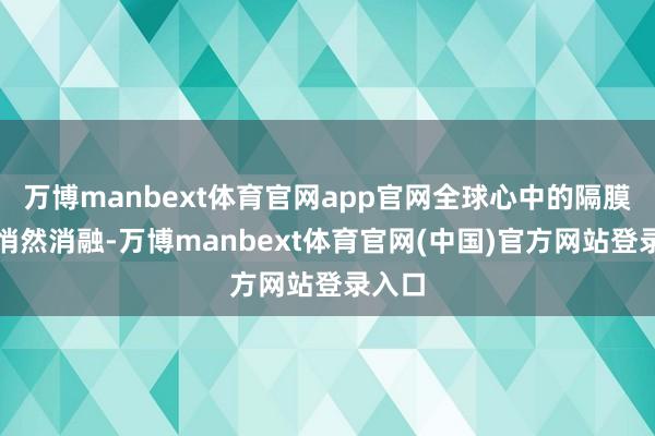 万博manbext体育官网app官网全球心中的隔膜也在悄然消融-万博manbext体育官网(中国)官方网站登录入口
