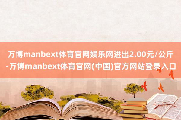 万博manbext体育官网娱乐网进出2.00元/公斤-万博manbext体育官网(中国)官方网站登录入口