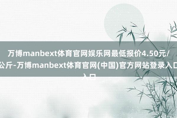 万博manbext体育官网娱乐网最低报价4.50元/公斤-万博manbext体育官网(中国)官方网站登录入口
