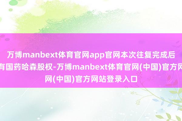万博manbext体育官网app官网本次往复完成后公司不再执有国药哈森股权-万博manbext体育官网(中国)官方网站登录入口