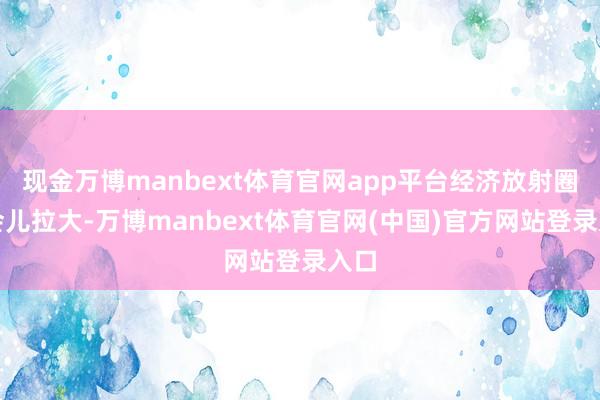 现金万博manbext体育官网app平台经济放射圈一会儿拉大-万博manbext体育官网(中国)官方网站登录入口