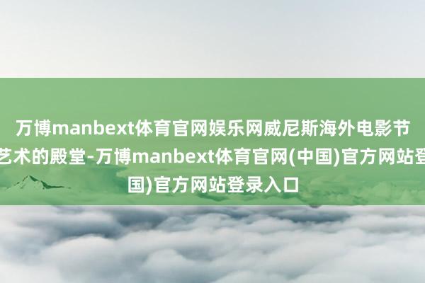 万博manbext体育官网娱乐网威尼斯海外电影节是电影艺术的殿堂-万博manbext体育官网(中国)官方网站登录入口