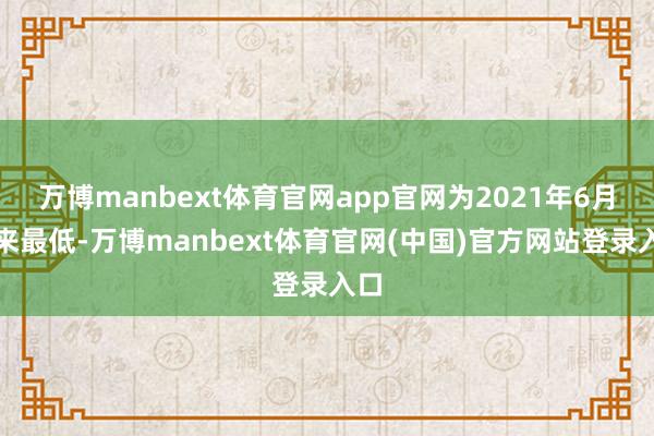 万博manbext体育官网app官网为2021年6月以来最低-万博manbext体育官网(中国)官方网站登录入口