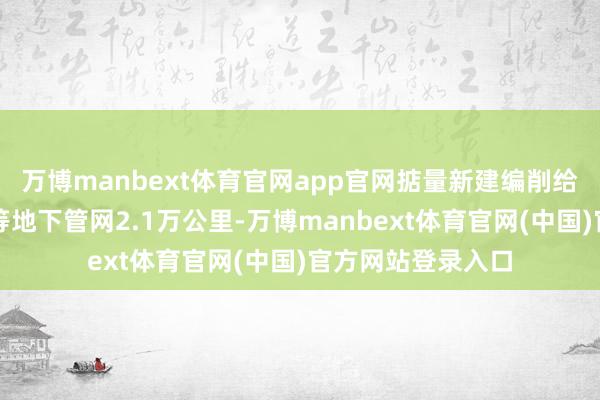万博manbext体育官网app官网掂量新建编削给水、排水、燃气等地下管网2.1万公里-万博manbext体育官网(中国)官方网站登录入口