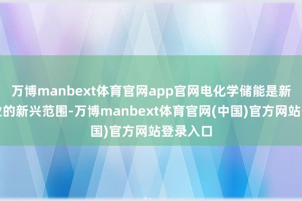 万博manbext体育官网app官网电化学储能是新动力行业的新兴范围-万博manbext体育官网(中国)官方网站登录入口