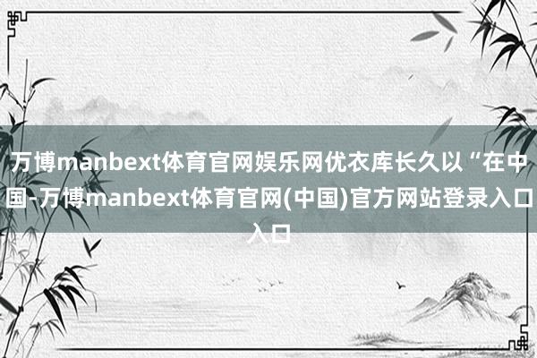 万博manbext体育官网娱乐网优衣库长久以“在中国-万博manbext体育官网(中国)官方网站登录入口