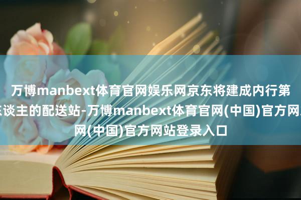 万博manbext体育官网娱乐网京东将建成内行第一个全无东谈主的配送站-万博manbext体育官网(中国)官方网站登录入口