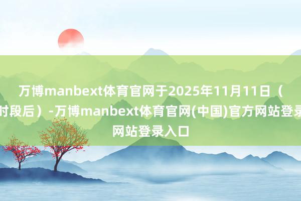 万博manbext体育官网于2025年11月11日（交游时段后）-万博manbext体育官网(中国)官方网站登录入口