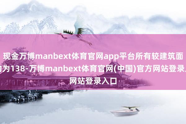 现金万博manbext体育官网app平台所有较建筑面积约为138-万博manbext体育官网(中国)官方网站登录入口